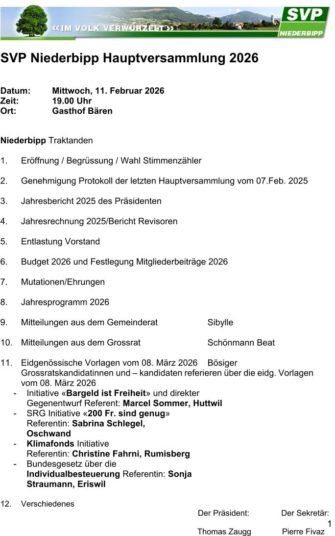 1  SVP Niederbipp Hauptversammlung 2026 Datum: Mittwoch, 11. Februar 2026  Zeit:  19.00 Uhr  Ort:  Gasthof B�ren Niederbipp Traktanden  1.	Er�ffnung / Begr�ssung / Wahl Stimmenz�hler  2.	Genehmigung Protokoll der letzten Hauptversammlung vom 07.Feb. 2025  3.	Jahresbericht 2025 des Pr�sidenten  4.	Jahresrechnung 2025/Bericht Revisoren  5.	Entlastung Vorstand  6.	Budget 2026 und Festlegung Mitgliederbeitr�ge 2026  7.	Mutationen/Ehrungen  8.	Jahresprogramm 2026  9.	Mitteilungen aus dem Gemeinderat   10.	Mitteilungen aus dem Grossrat   11.	Eidgen�ssische Vorlagen vom 08. M�rz 2026  Grossratskandidatinnen und � kandidaten referieren �ber die eidg. Vorlagen vom 08. M�rz 2026  - Initiative �Bargeld ist Freiheit� und direkter Gegenentwurf Referent: Marcel Sommer, Huttwil  - SRG Initiative �200 Fr. sind genug� Referentin: Sabrina Schlegel, Oschwand  - Klimafonds Initiative  Referentin: Christine Fahrni, Rumisberg  - Bundesgesetz �ber die Individualbesteuerung Referentin: Sonja Straumann, Eriswil  12.	Verschiedenes  Der Pr�sident: Der Sekret�r: Thomas Zaugg              Pierre Fivaz  Sibylle Sch�nmann Beat B�siger